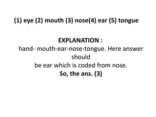 (1) eye (2) mouth (3) nose(4) ear (5) tongue
EXPLANATION :
hand- mouth-ear-nose-tongue. Here answer
shouldshould
be ear which is coded from nose.
So, the ans. (3)
 