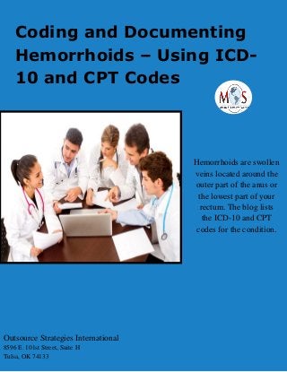 Coding and Documenting
Hemorrhoids – Using ICD-
10 and CPT Codes
Hemorrhoids are swollen
veins located around the
outer part of the anus or
the lowest part of your
rectum. The blog lists
the ICD-10 and CPT
codes for the condition.
Outsource Strategies International
8596 E. 101st Street, Suite H
Tulsa, OK 74133
 