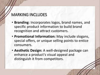 MARKING INCLUDES
• Branding: Incorporates logos, brand names, and
specific product information to build brand
recognition and attract customers.
• Promotional Information: May include slogans,
special offers, or unique selling points to entice
consumers.
• Aesthetic Design: A well-designed package can
enhance a product's visual appeal and
distinguish it from competitors.
 