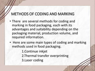 METHODS OF CODING AND MARKING
• There are several methods for coding and
marking in food packaging, each with its
advantages and suitability depending on the
packaging material, production volume, and
required information.
• Here are some main types of coding and marking
methods used in food packaging.
1.Continue inkjet
2.Thermal transfer overprinting
3.Laser coding
 