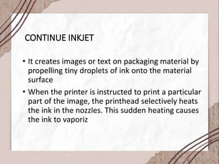 CONTINUE INKJET
• It creates images or text on packaging material by
propelling tiny droplets of ink onto the material
surface
• When the printer is instructed to print a particular
part of the image, the printhead selectively heats
the ink in the nozzles. This sudden heating causes
the ink to vaporiz
 