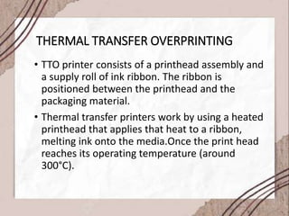 THERMAL TRANSFER OVERPRINTING
• TTO printer consists of a printhead assembly and
a supply roll of ink ribbon. The ribbon is
positioned between the printhead and the
packaging material.
• Thermal transfer printers work by using a heated
printhead that applies that heat to a ribbon,
melting ink onto the media.Once the print head
reaches its operating temperature (around
300°C).
 