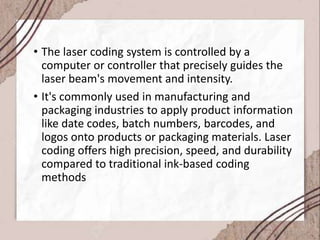 • The laser coding system is controlled by a
computer or controller that precisely guides the
laser beam's movement and intensity.
• It's commonly used in manufacturing and
packaging industries to apply product information
like date codes, batch numbers, barcodes, and
logos onto products or packaging materials. Laser
coding offers high precision, speed, and durability
compared to traditional ink-based coding
methods
 