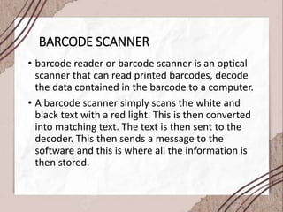 BARCODE SCANNER
• barcode reader or barcode scanner is an optical
scanner that can read printed barcodes, decode
the data contained in the barcode to a computer.
• A barcode scanner simply scans the white and
black text with a red light. This is then converted
into matching text. The text is then sent to the
decoder. This then sends a message to the
software and this is where all the information is
then stored.
 