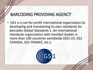 BARCODING PROVIDING AGENCY
• GS1 is a not-for-profit international organization.Its
developing and maintaining its own standards for
barcodes Global Standards 1 .An international
standards organization with member bodies in
more than 100 countries worldwide (GS1 US, GS1
CANADA, GS1 FRANCE, etc.).
 