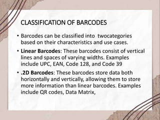 CLASSIFICATION OF BARCODES
• Barcodes can be classified into twocategories
based on their characteristics and use cases.
• Linear Barcodes: These barcodes consist of vertical
lines and spaces of varying widths. Examples
include UPC, EAN, Code 128, and Code 39
• .2D Barcodes: These barcodes store data both
horizontally and vertically, allowing them to store
more information than linear barcodes. Examples
include QR codes, Data Matrix,
 