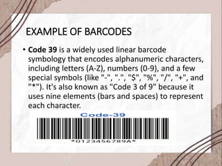 EXAMPLE OF BARCODES
• Code 39 is a widely used linear barcode
symbology that encodes alphanumeric characters,
including letters (A-Z), numbers (0-9), and a few
special symbols (like "-", ".", "$", "%", "/", "+", and
"*"). It's also known as "Code 3 of 9" because it
uses nine elements (bars and spaces) to represent
each character.
 