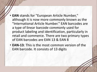 • EAN stands for "European Article Number,"
although it is now more commonly known as the
"International Article Number." EAN barcodes are
a type of linear barcode commonly used for
product labeling and identification, particularly in
retail and commerce. There are two primary types
of EAN barcodes are EAN 13 & EAN 8
• EAN-13: This is the most common version of the
EAN barcode. It consists of 13 digits
 