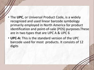 • The UPC, or Universal Product Code, is a widely
recognized and used linear barcode symbology
primarily employed in North America for product
identification and point-of-sale (POS) purposes.These
are in two types that are UPC A & UPC 6
• UPC-A: This is the standard version of the UPC
barcode used for most products. It consists of 12
digits
 