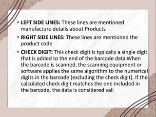 • LEFT SIDE LINES: These lines are mentioned
manufacture details about Products
• RIGHT SIDE LINES: These lines are mentioned the
product code
• CHECK DIGIT: This check digit is typically a single digit
that is added to the end of the barcode data.When
the barcode is scanned, the scanning equipment or
software applies the same algorithm to the numerical
digits in the barcode (excluding the check digit). If the
calculated check digit matches the one included in
the barcode, the data is considered vali
 