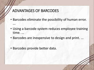 ADVANTAGES OF BARCODES
• Barcodes eliminate the possibility of human error.
...
• Using a barcode system reduces employee training
time. ...
• Barcodes are inexpensive to design and print. ...
• Barcodes provide better data.
 