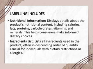 LABELLING INCLUDES
• Nutritional Information: Displays details about the
product's nutritional content, including calories,
fats, proteins, carbohydrates, vitamins, and
minerals. This helps consumers make informed
dietary choices.
• Ingredients List: Lists all ingredients used in the
product, often in descending order of quantity.
Crucial for individuals with dietary restrictions or
allergies.
 