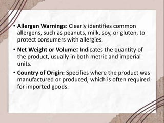 • Allergen Warnings: Clearly identifies common
allergens, such as peanuts, milk, soy, or gluten, to
protect consumers with allergies.
• Net Weight or Volume: Indicates the quantity of
the product, usually in both metric and imperial
units.
• Country of Origin: Specifies where the product was
manufactured or produced, which is often required
for imported goods.
 