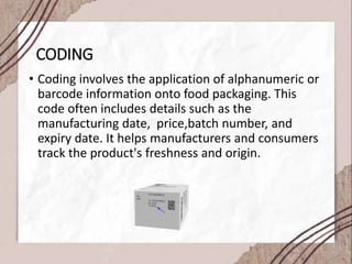 CODING
• Coding involves the application of alphanumeric or
barcode information onto food packaging. This
code often includes details such as the
manufacturing date, price,batch number, and
expiry date. It helps manufacturers and consumers
track the product's freshness and origin.
 