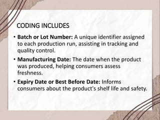 CODING INCLUDES
• Batch or Lot Number: A unique identifier assigned
to each production run, assisting in tracking and
quality control.
• Manufacturing Date: The date when the product
was produced, helping consumers assess
freshness.
• Expiry Date or Best Before Date: Informs
consumers about the product's shelf life and safety.
 