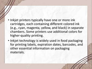 • Inkjet printers typically have one or more ink
cartridges, each containing different colored ink
(e.g., cyan, magenta, yellow, and black) in separate
chambers. Some printers use additional colors for
higher-quality printing.
• Inkjet technology is widely used in food packaging
for printing labels, expiration dates, barcodes, and
other essential information on packaging
materials.
 