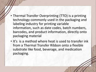 • Thermal Transfer Overprinting (TTO) is a printing
technology commonly used in the packaging and
labeling industry for printing variable
information, such as date codes, batch numbers,
barcodes, and product information, directly onto
packaging material
• It's is a method where heat is used to transfer ink
from a Thermal Transfer Ribbon onto a flexible
substrate like food, beverage, and medication
packaging.
 