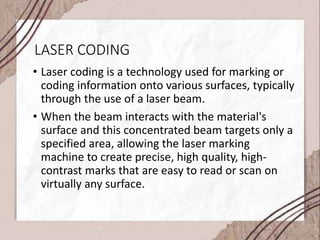 LASER CODING
• Laser coding is a technology used for marking or
coding information onto various surfaces, typically
through the use of a laser beam.
• When the beam interacts with the material's
surface and this concentrated beam targets only a
specified area, allowing the laser marking
machine to create precise, high quality, high-
contrast marks that are easy to read or scan on
virtually any surface.
 