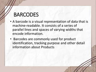 BARCODES
• A barcode is a visual representation of data that is
machine-readable. It consists of a series of
parallel lines and spaces of varying widths that
encode information.
• Barcodes are commonly used for product
identification, tracking purpose and other detail
information about Products
 