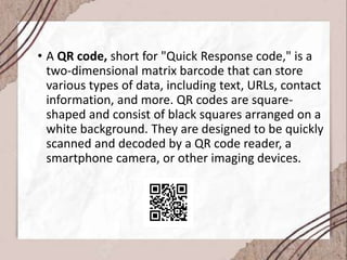 • A QR code, short for "Quick Response code," is a
two-dimensional matrix barcode that can store
various types of data, including text, URLs, contact
information, and more. QR codes are square-
shaped and consist of black squares arranged on a
white background. They are designed to be quickly
scanned and decoded by a QR code reader, a
smartphone camera, or other imaging devices.
 
