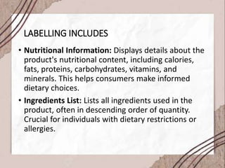 LABELLING INCLUDES
• Nutritional Information: Displays details about the
product's nutritional content, including calories,
fats, proteins, carbohydrates, vitamins, and
minerals. This helps consumers make informed
dietary choices.
• Ingredients List: Lists all ingredients used in the
product, often in descending order of quantity.
Crucial for individuals with dietary restrictions or
allergies.
 
