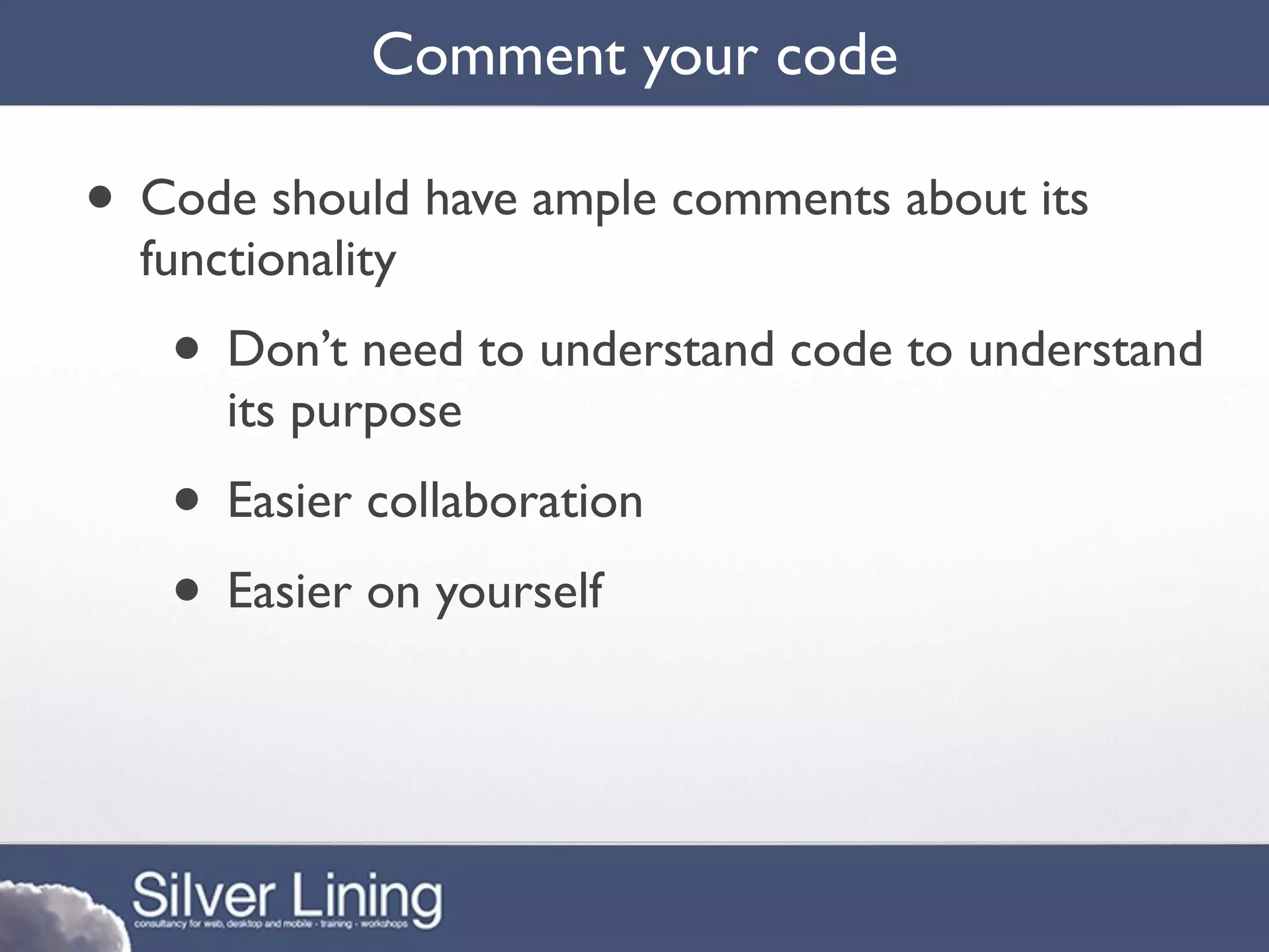 Comment your code

• Code should have ample comments about its
  functionality
   • Don’t need to understand code to understand
      its purpose
   • Easier collaboration
   • Easier on yourself
 
