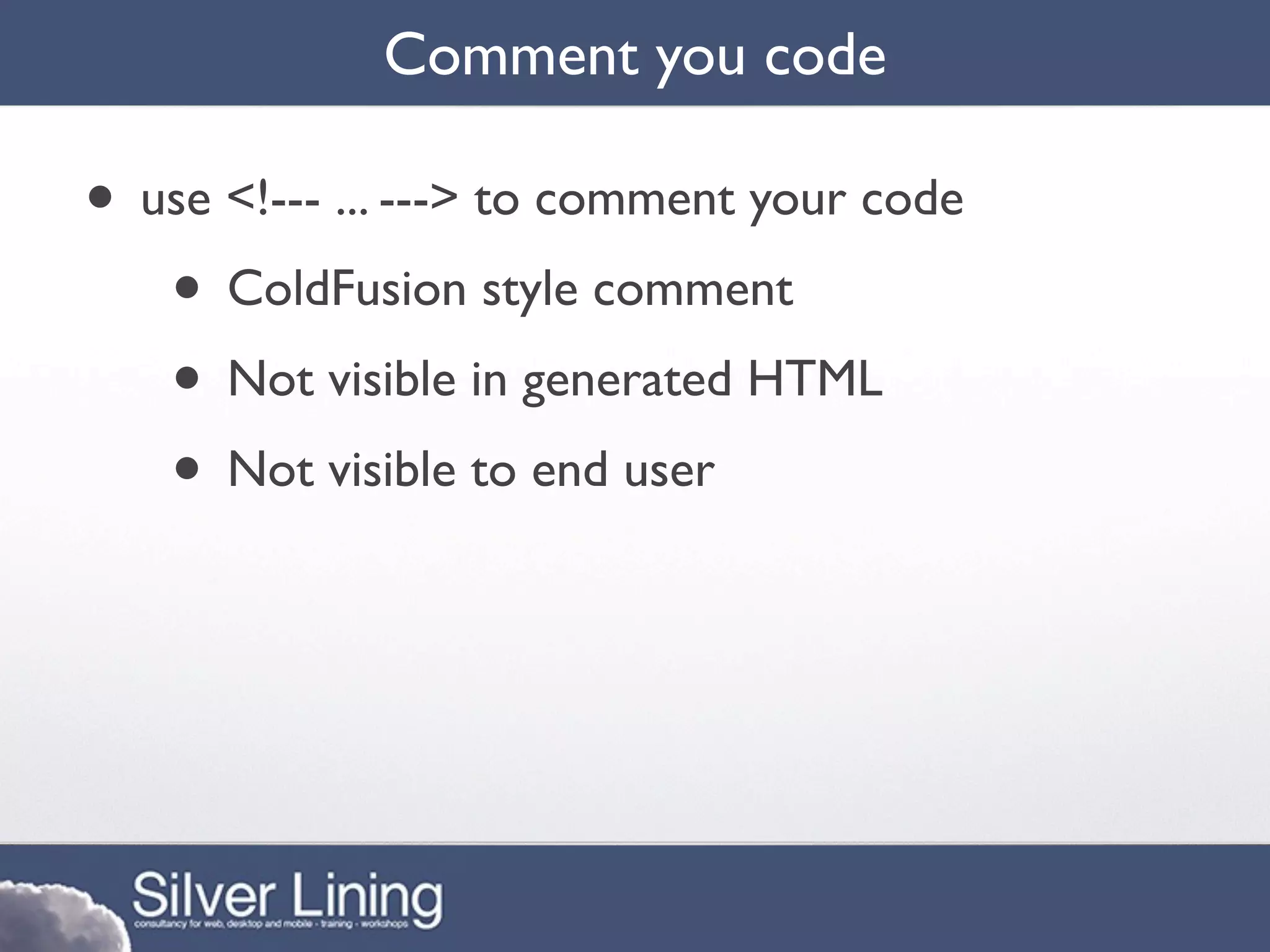 Comment you code

• use <!--- ... ---> to comment your code
   • ColdFusion style comment
   • Not visible in generated HTML
   • Not visible to end user
 