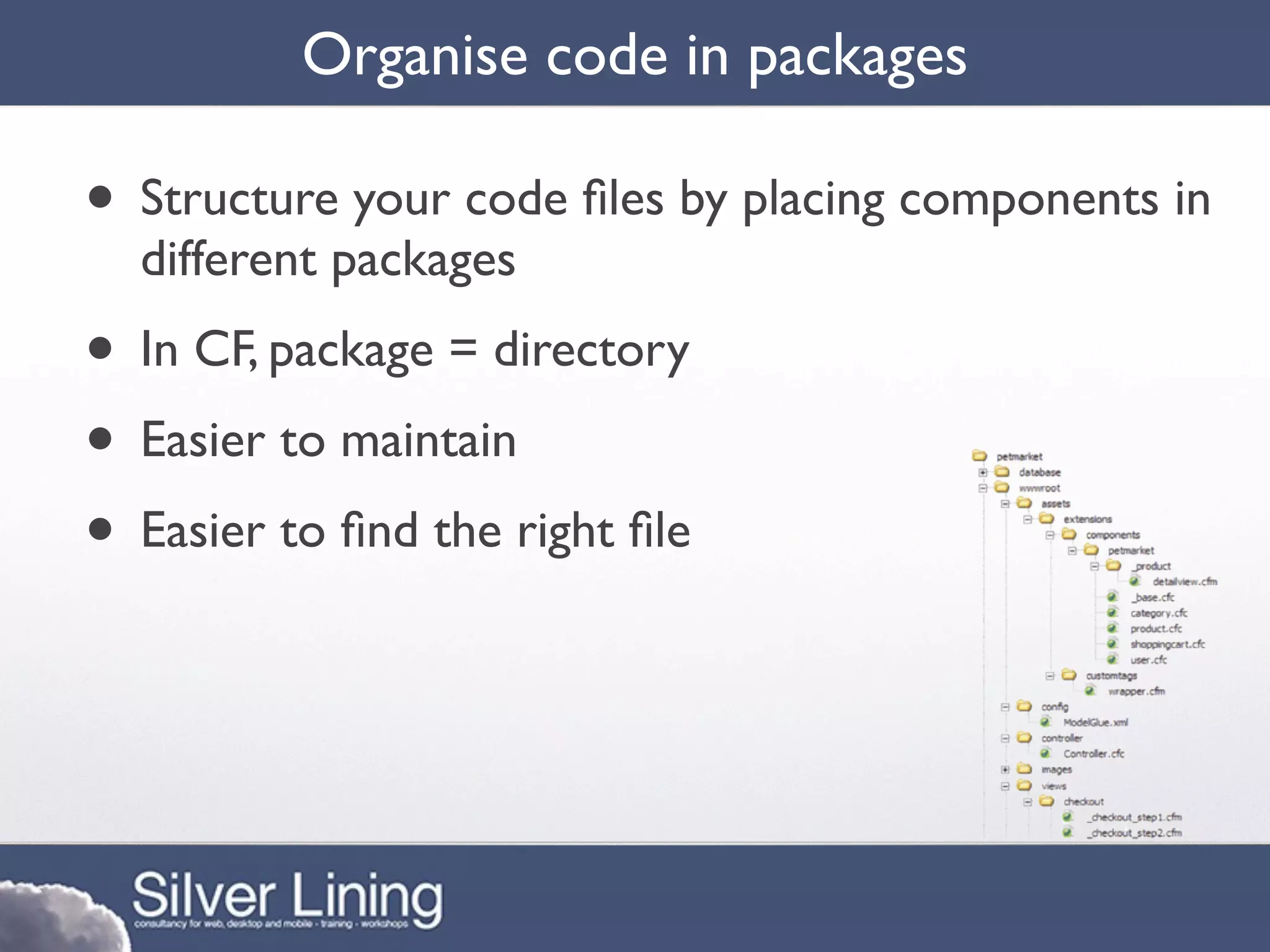 Organise code in packages

• Structure your code ﬁles by placing components in
  different packages
• In CF, package = directory
• Easier to maintain
• Easier to ﬁnd the right ﬁle
 