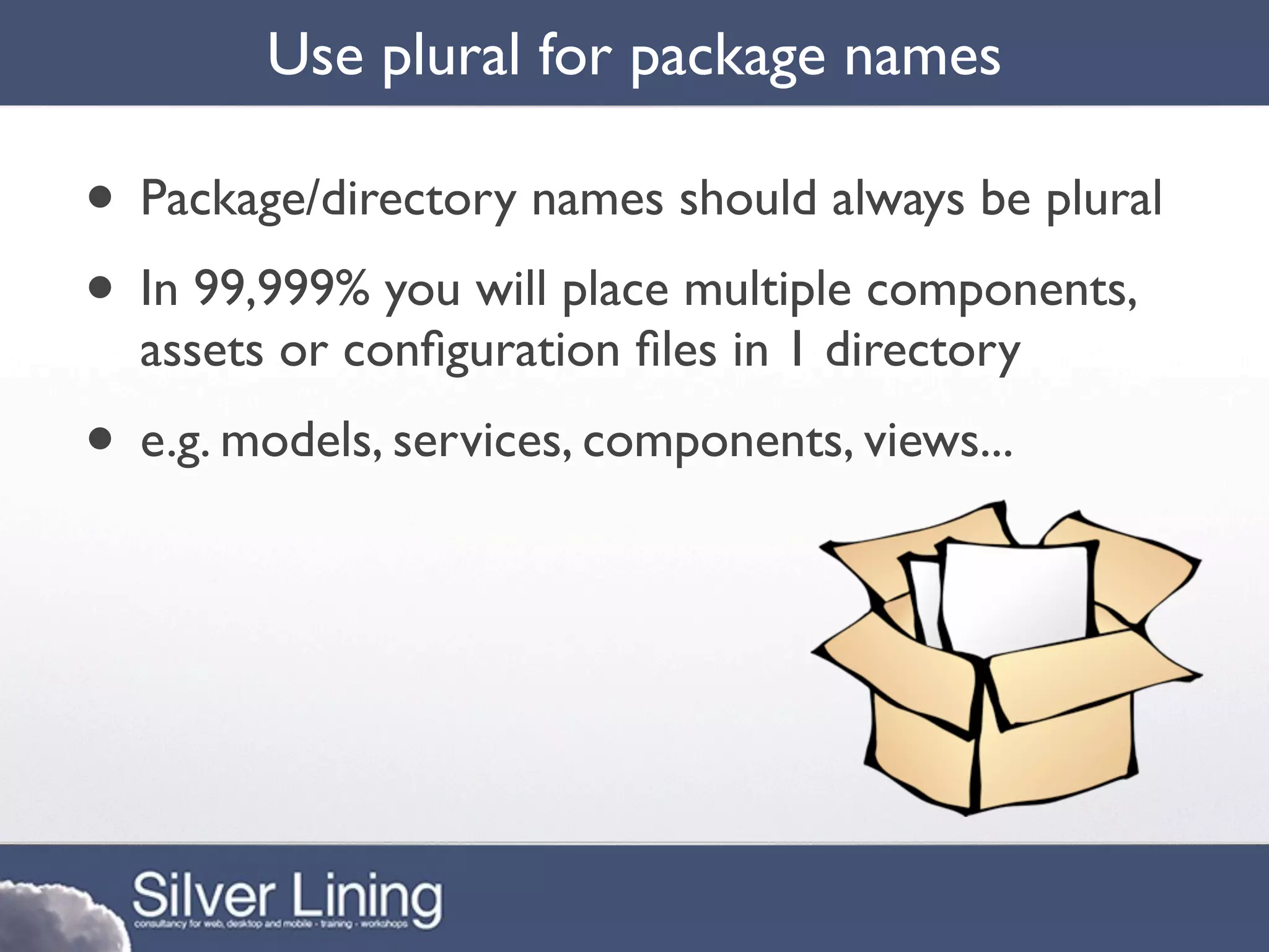 Use plural for package names

• Package/directory names should always be plural
• In 99,999% you will place multiple components,
  assets or conﬁguration ﬁles in 1 directory
• e.g. models, services, components, views...
 