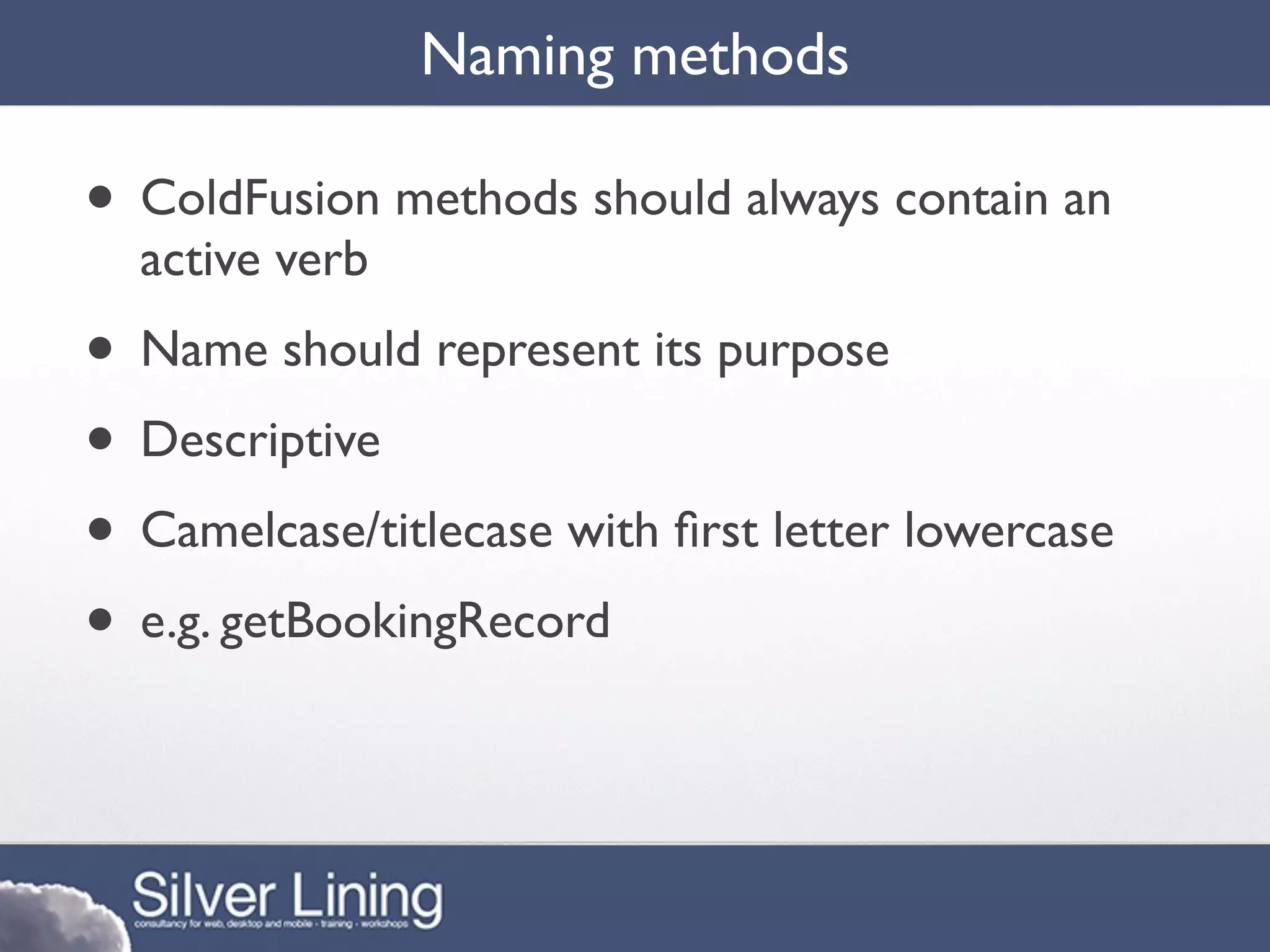 Naming methods

• ColdFusion methods should always contain an
  active verb
• Name should represent its purpose
• Descriptive
• Camelcase/titlecase with ﬁrst letter lowercase
• e.g. getBookingRecord
 