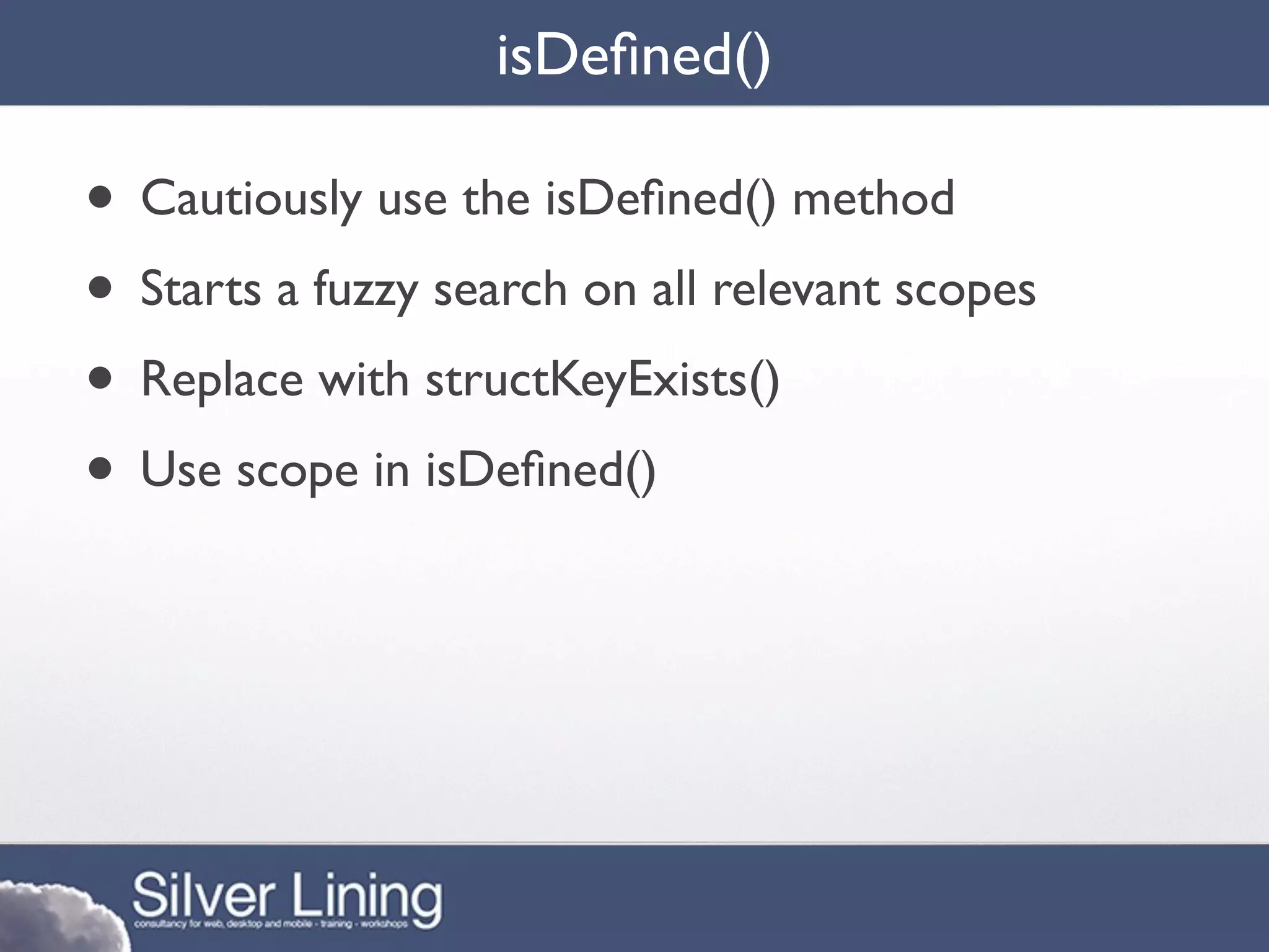 isDeﬁned()

• Cautiously use the isDeﬁned() method
• Starts a fuzzy search on all relevant scopes
• Replace with structKeyExists()
• Use scope in isDeﬁned()
 