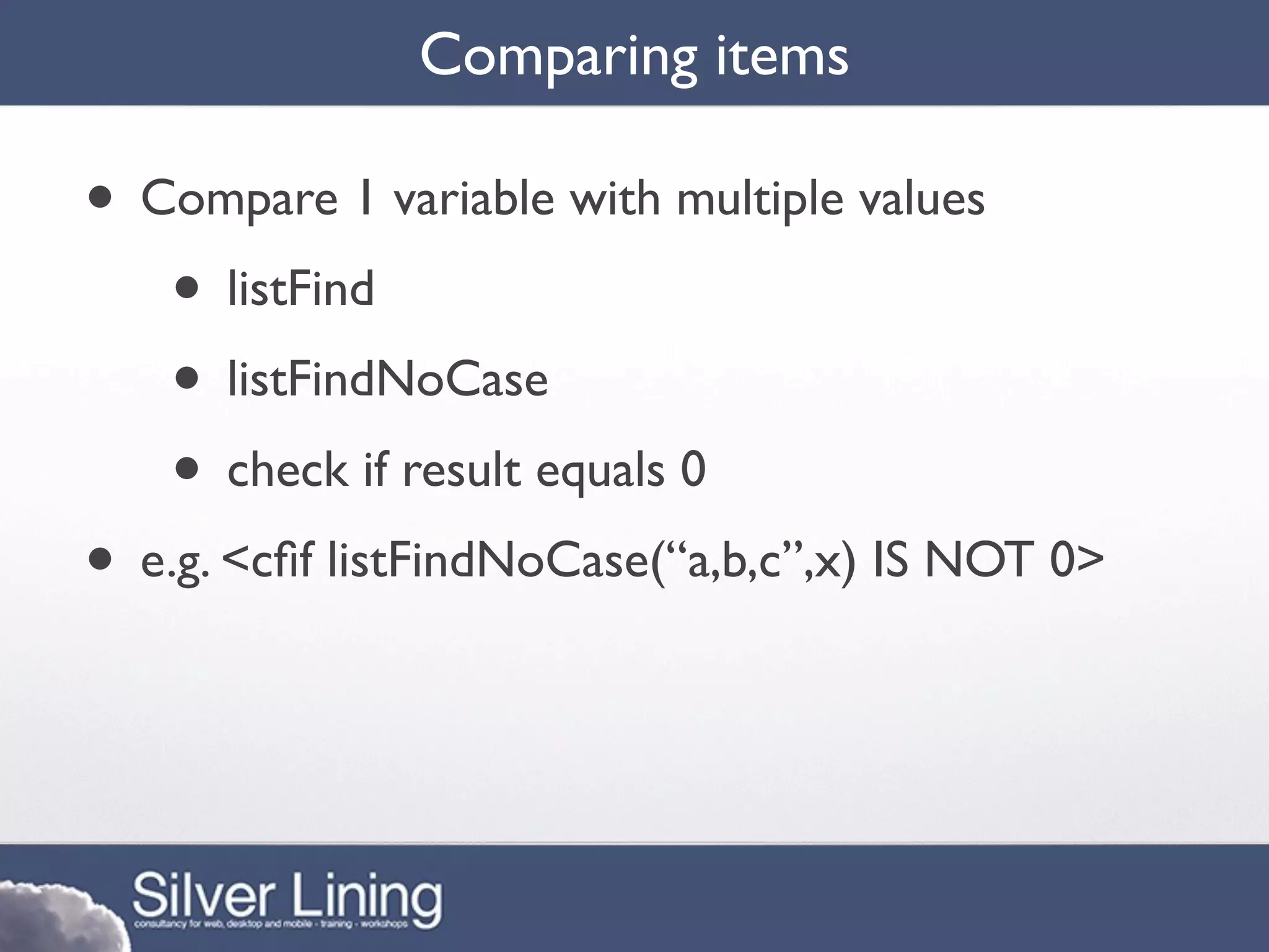 Comparing items

• Compare 1 variable with multiple values
   • listFind
   • listFindNoCase
   • check if result equals 0
• e.g. <cﬁf listFindNoCase(“a,b,c”,x) IS NOT 0>
 