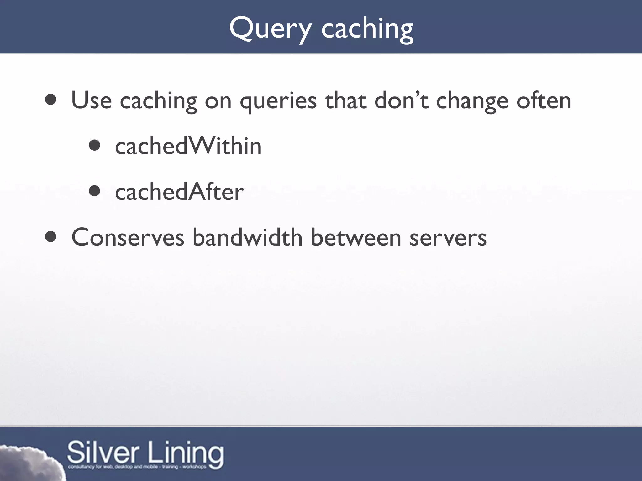 Query caching

• Use caching on queries that don’t change often
   • cachedWithin
   • cachedAfter
• Conserves bandwidth between servers
 