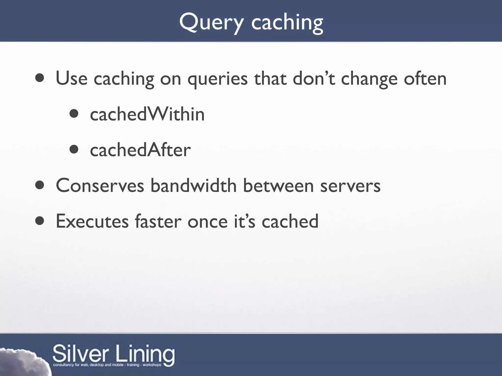 Query caching

• Use caching on queries that don’t change often
   • cachedWithin
   • cachedAfter
• Conserves bandwidth between servers
• Executes faster once it’s cached
 