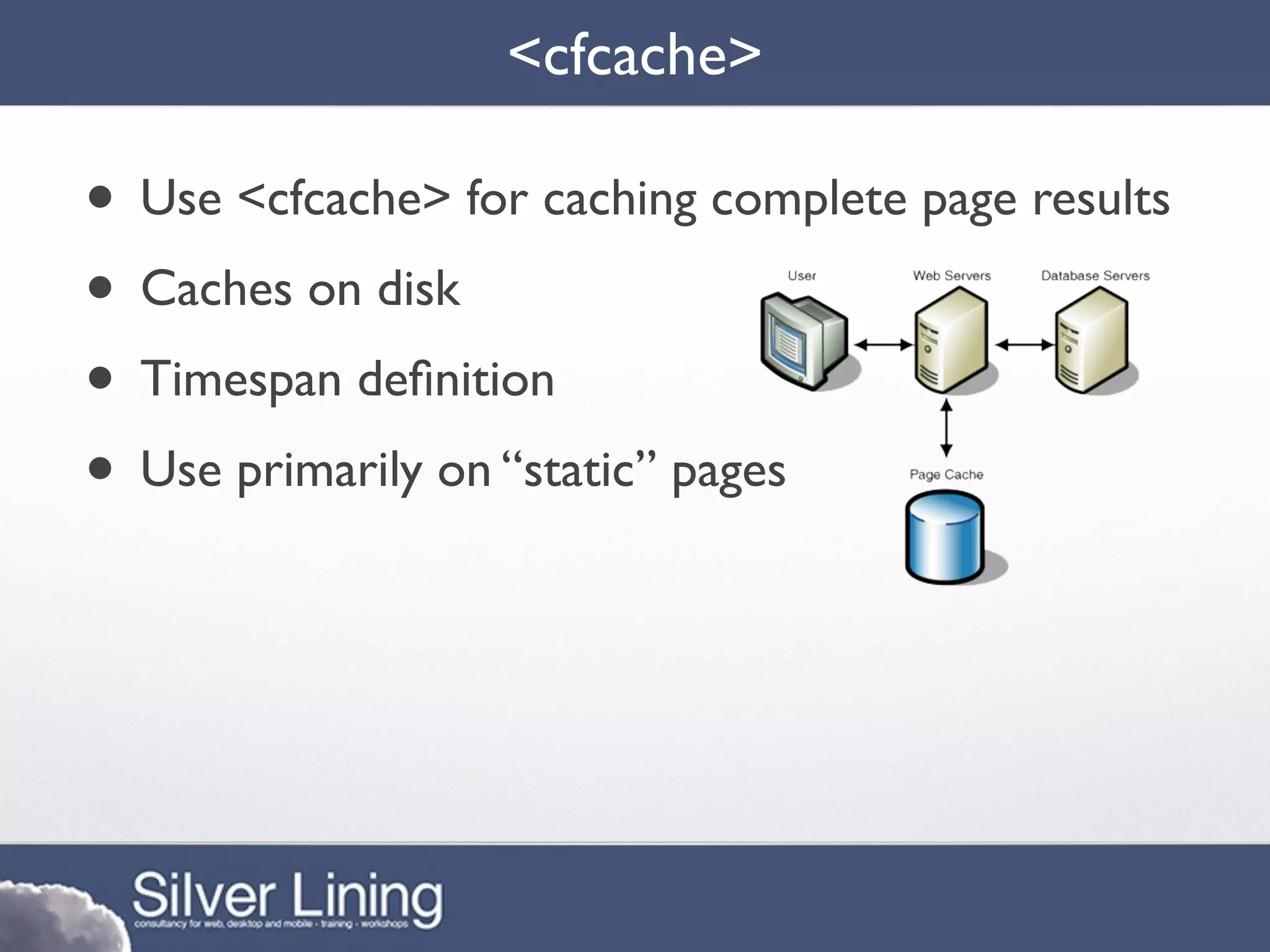 <cfcache>

• Use <cfcache> for caching complete page results
• Caches on disk
• Timespan deﬁnition
• Use primarily on “static” pages
 