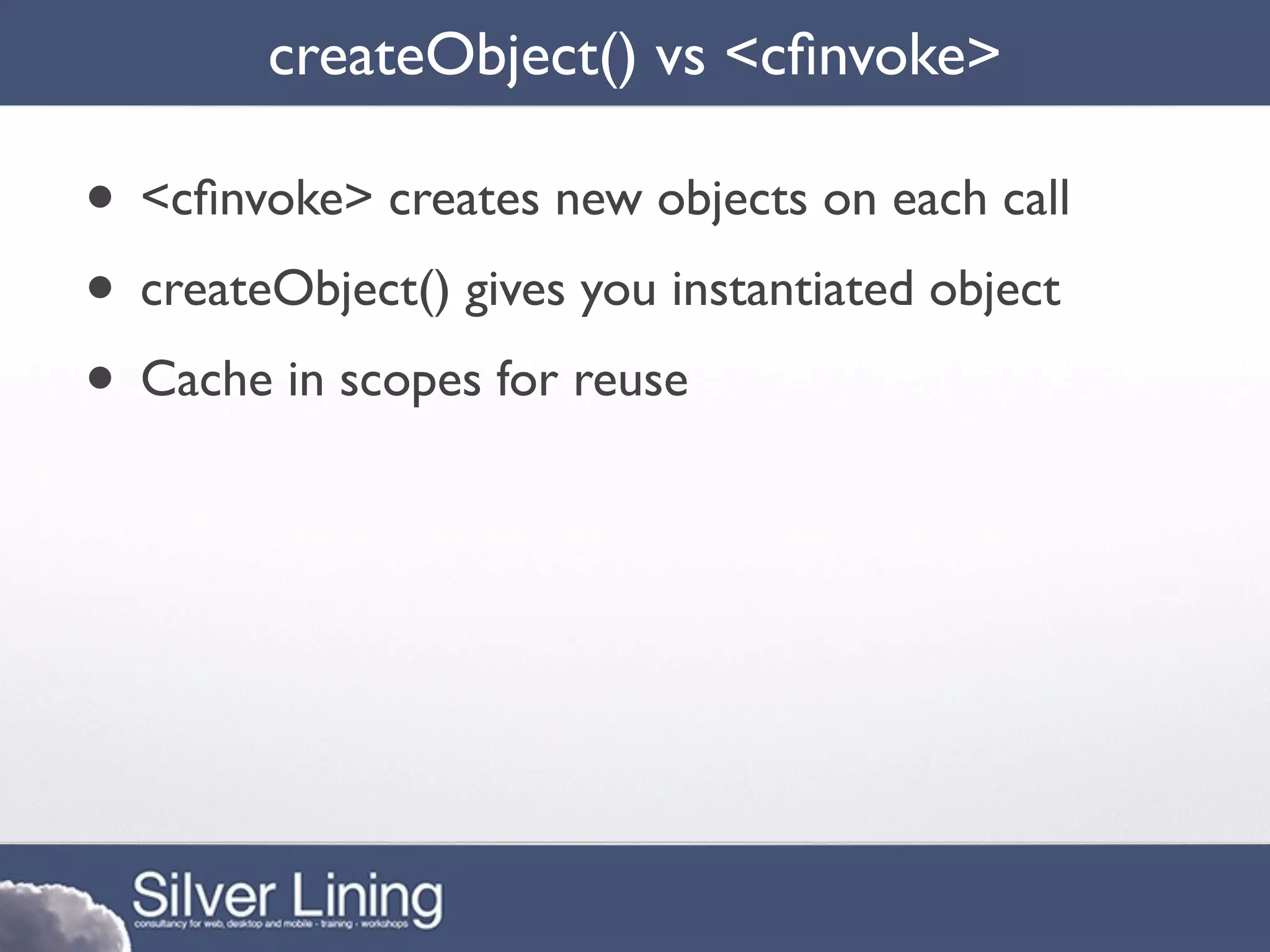 createObject() vs <cﬁnvoke>

• <cﬁnvoke> creates new objects on each call
• createObject() gives you instantiated object
• Cache in scopes for reuse
 