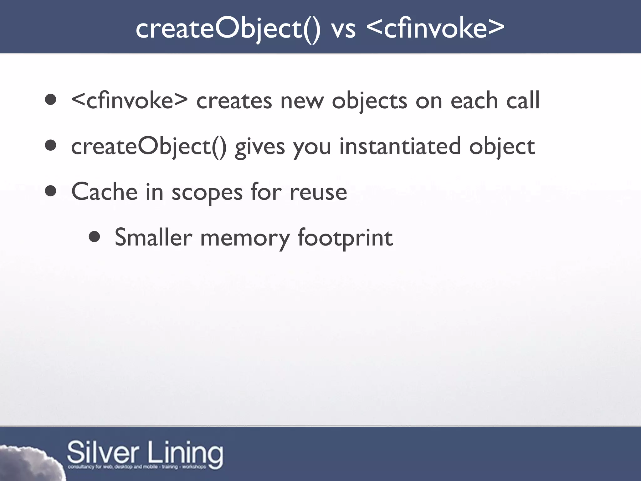 createObject() vs <cﬁnvoke>

• <cﬁnvoke> creates new objects on each call
• createObject() gives you instantiated object
• Cache in scopes for reuse
   • Smaller memory footprint
 