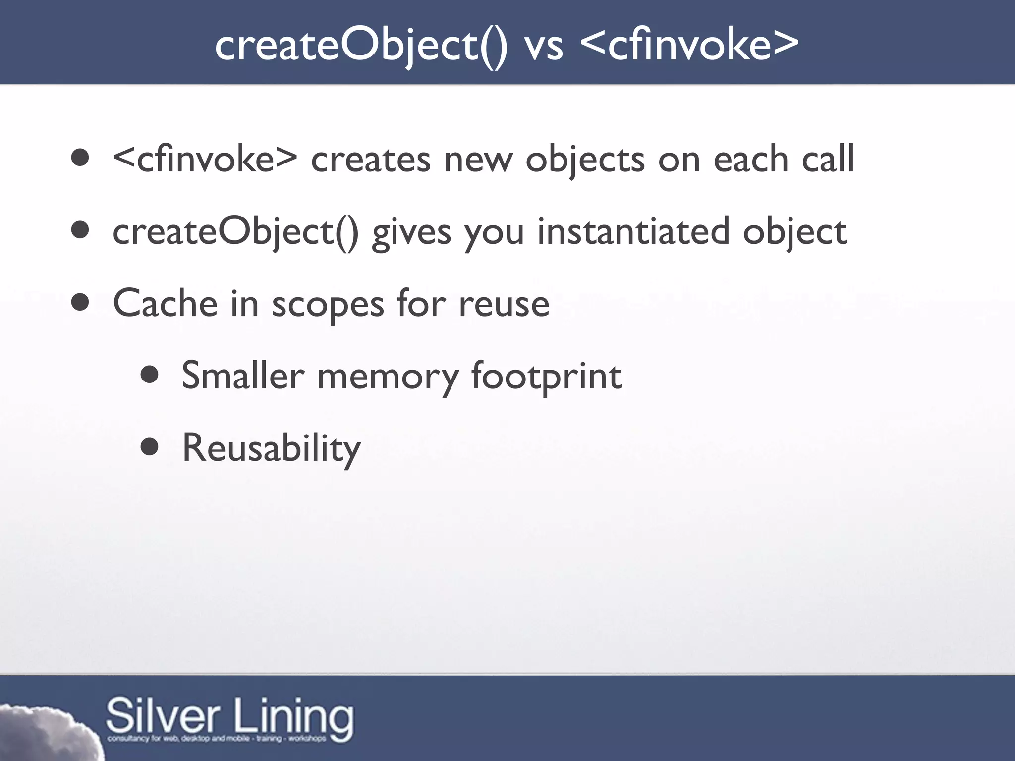 createObject() vs <cﬁnvoke>

• <cﬁnvoke> creates new objects on each call
• createObject() gives you instantiated object
• Cache in scopes for reuse
   • Smaller memory footprint
   • Reusability
 