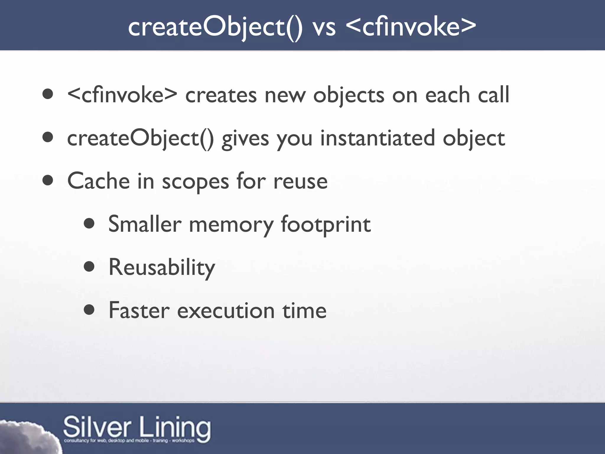 createObject() vs <cﬁnvoke>

• <cﬁnvoke> creates new objects on each call
• createObject() gives you instantiated object
• Cache in scopes for reuse
   • Smaller memory footprint
   • Reusability
   • Faster execution time
 