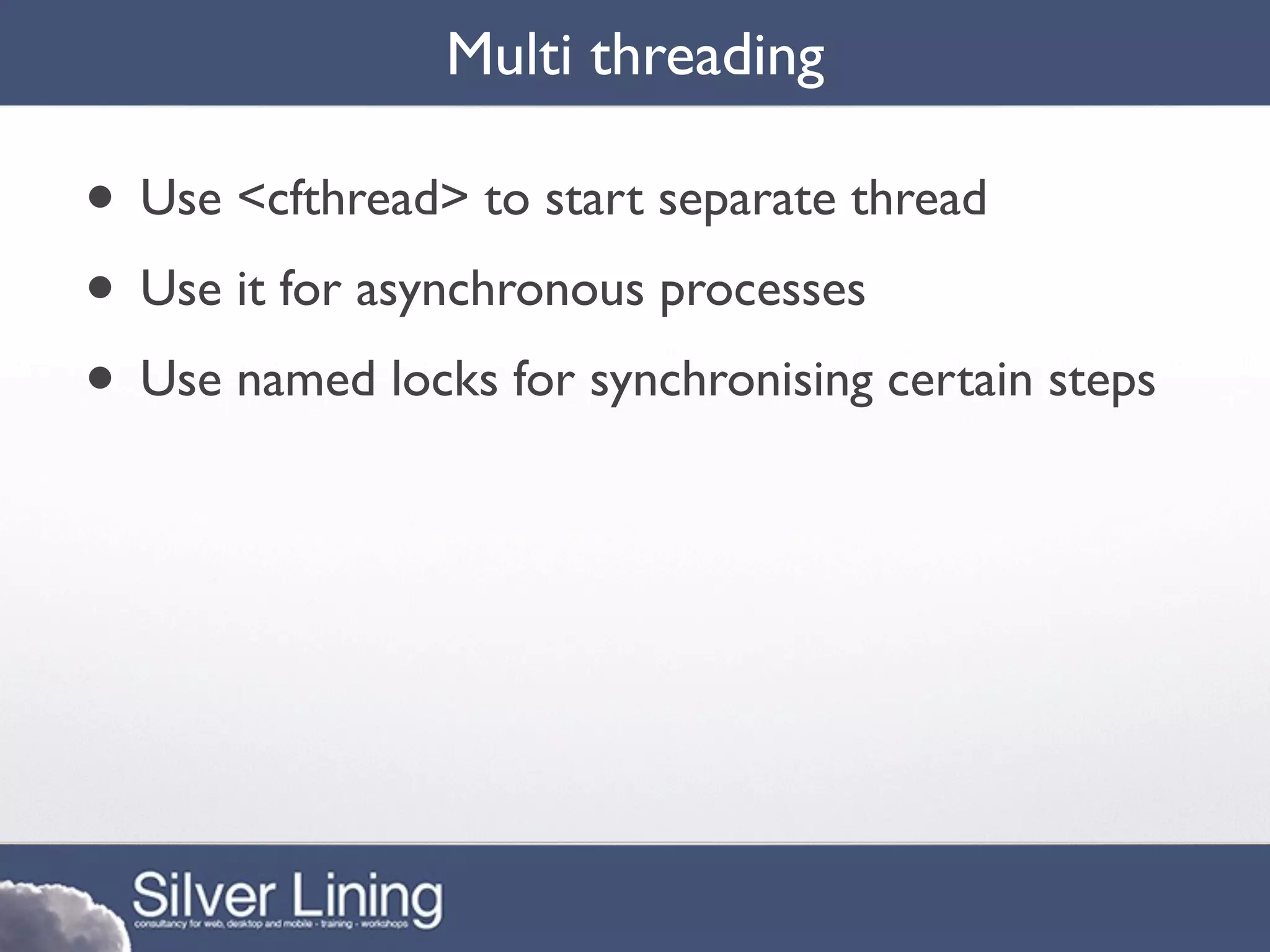 Multi threading

• Use <cfthread> to start separate thread
• Use it for asynchronous processes
• Use named locks for synchronising certain steps
 
