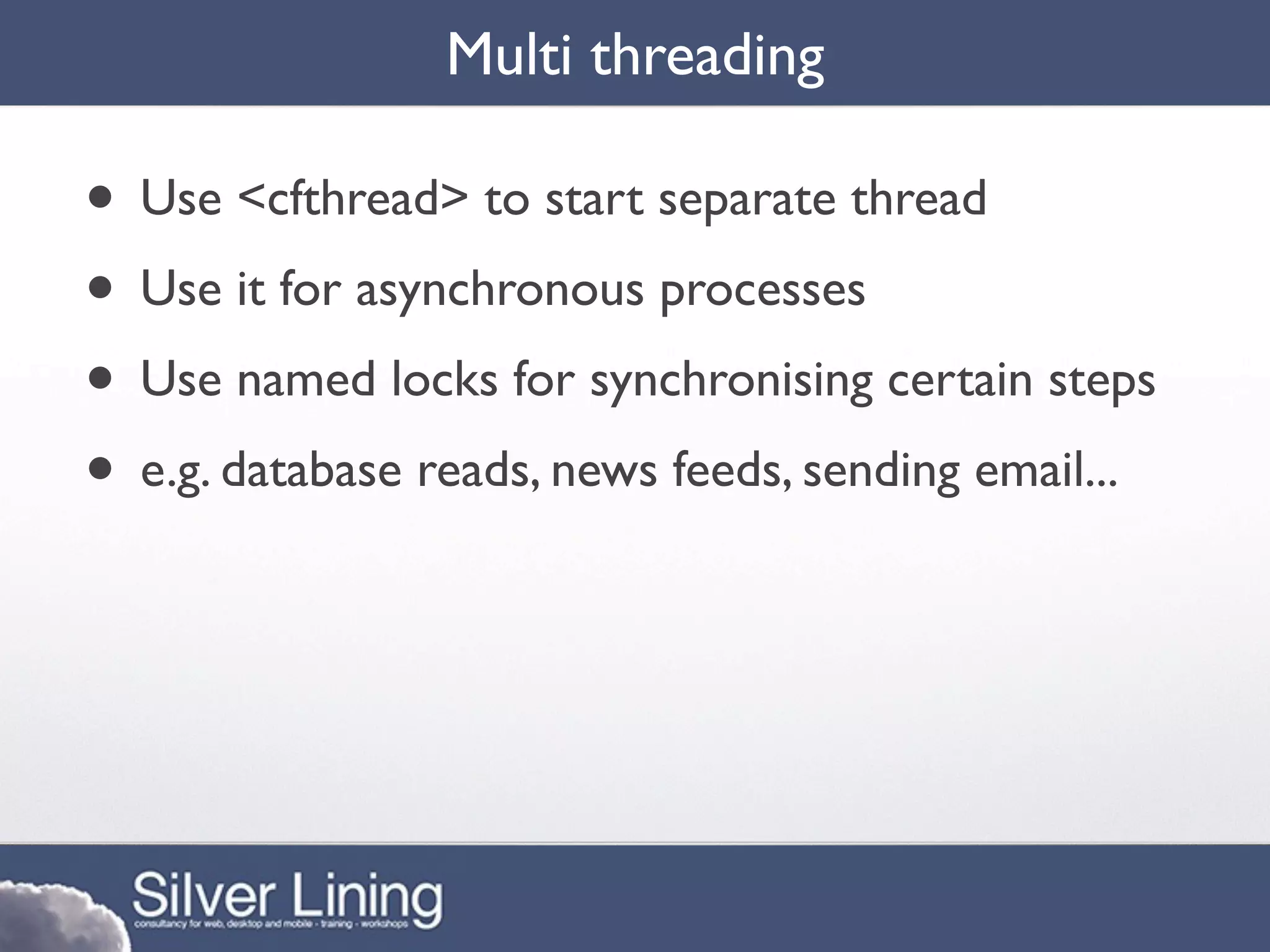 Multi threading

• Use <cfthread> to start separate thread
• Use it for asynchronous processes
• Use named locks for synchronising certain steps
• e.g. database reads, news feeds, sending email...
 