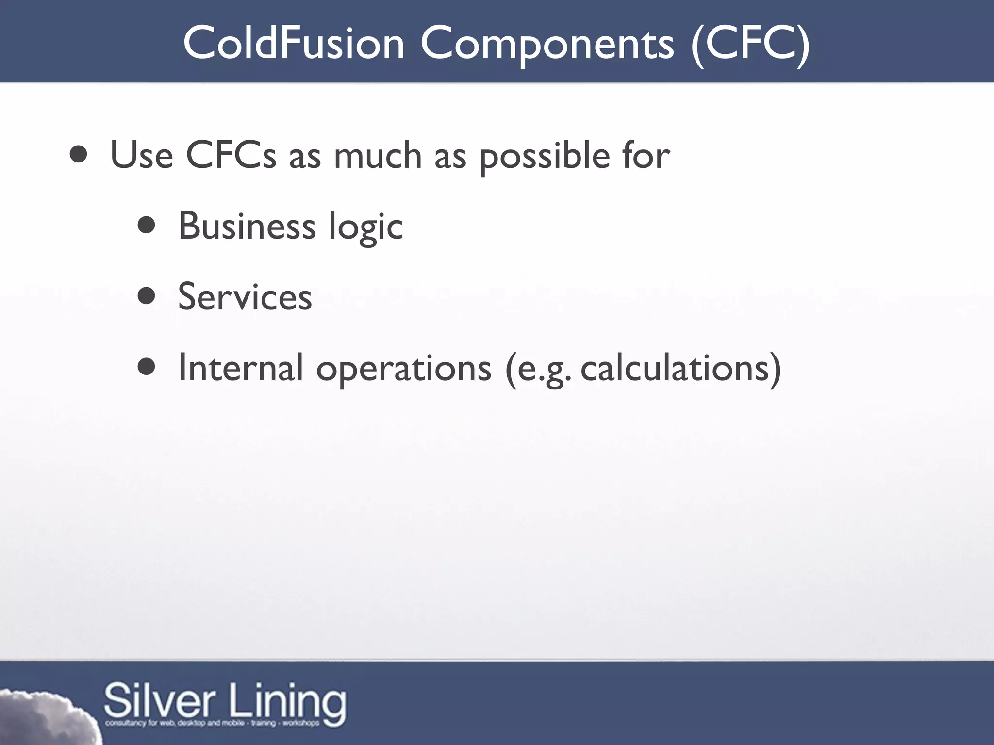 ColdFusion Components (CFC)

• Use CFCs as much as possible for
   • Business logic
   • Services
   • Internal operations (e.g. calculations)
 
