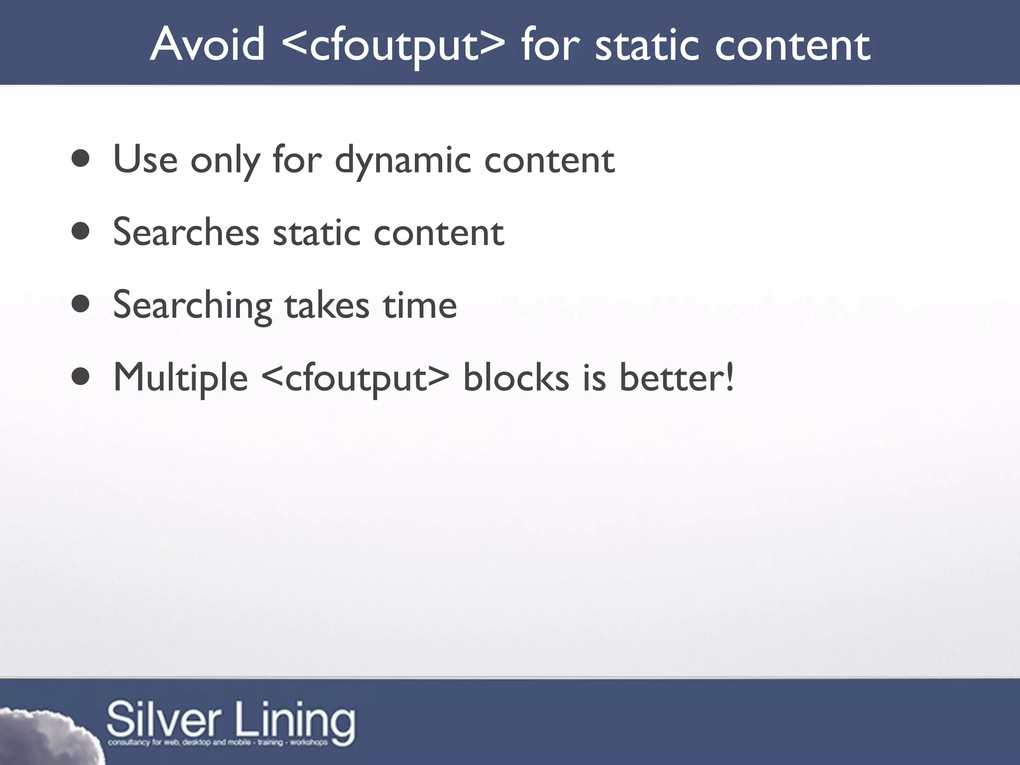 Avoid <cfoutput> for static content

• Use only for dynamic content
• Searches static content
• Searching takes time
• Multiple <cfoutput> blocks is better!
 