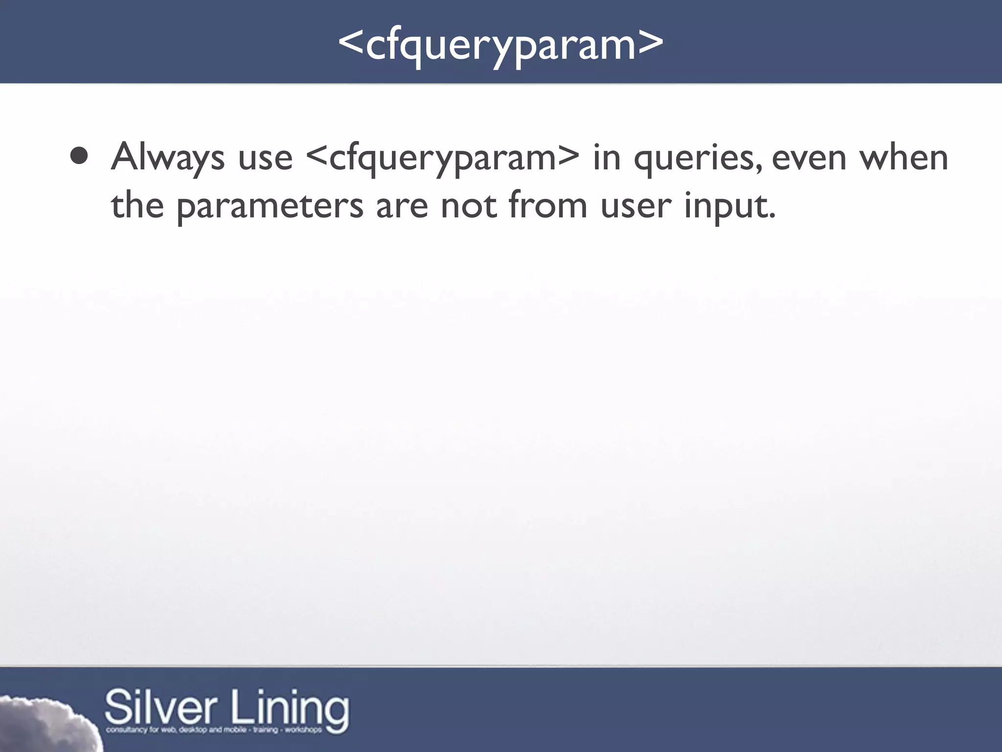 <cfqueryparam>

• Always use <cfqueryparam> in queries, even when
  the parameters are not from user input.
 