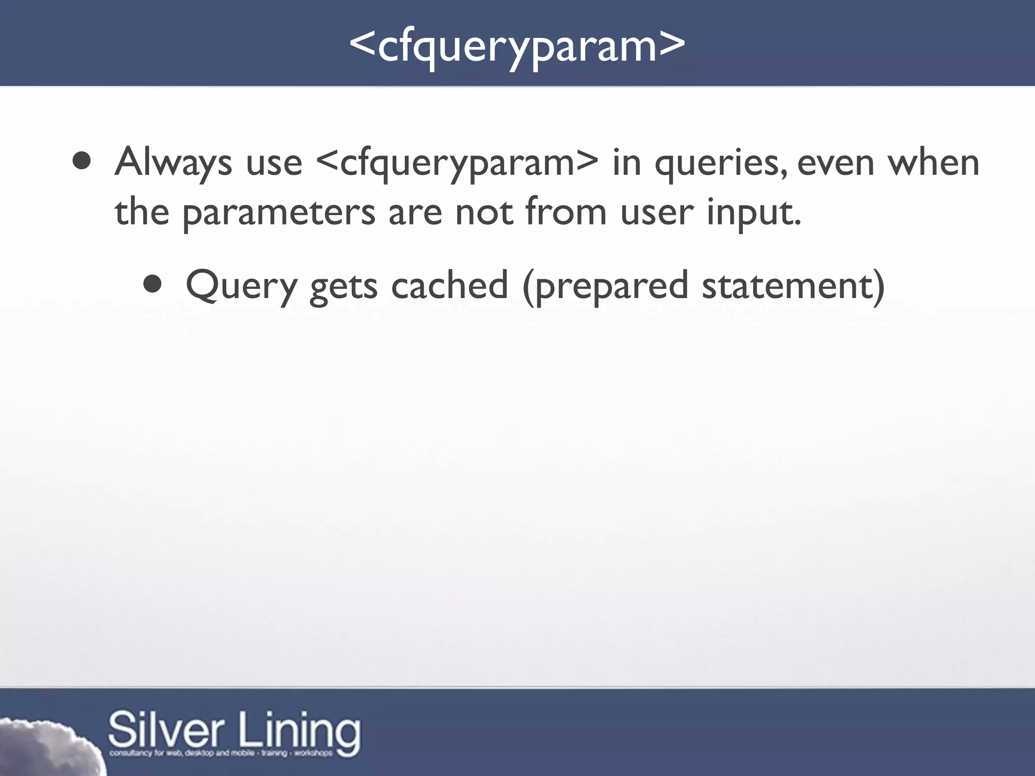<cfqueryparam>

• Always use <cfqueryparam> in queries, even when
  the parameters are not from user input.
   • Query gets cached (prepared statement)
 
