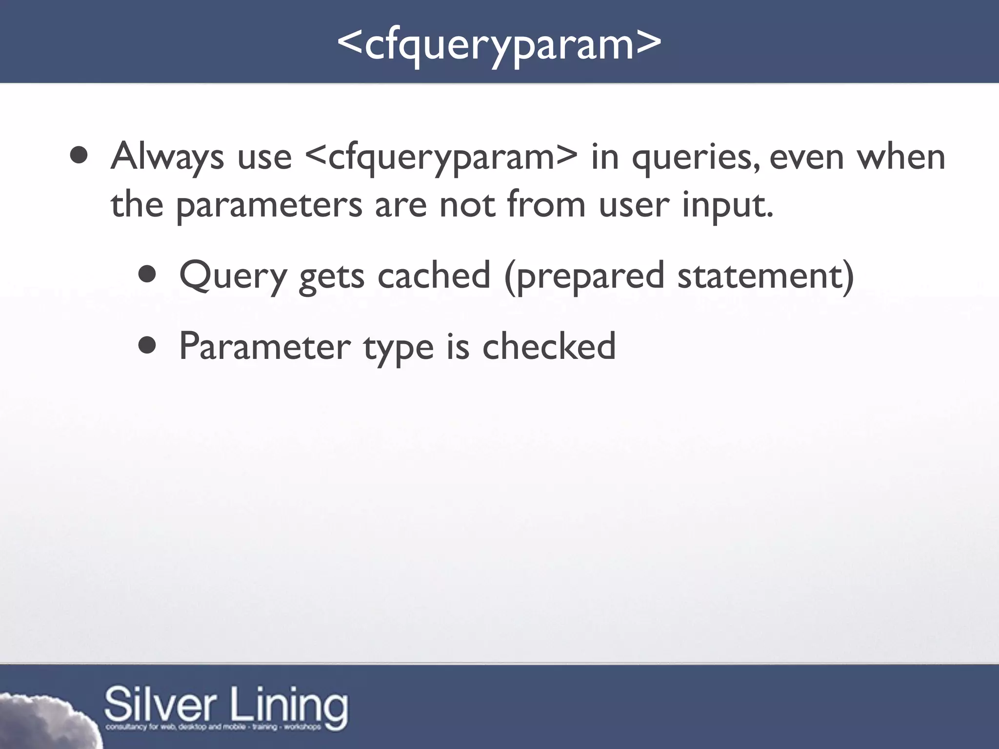 <cfqueryparam>

• Always use <cfqueryparam> in queries, even when
  the parameters are not from user input.
   • Query gets cached (prepared statement)
   • Parameter type is checked
 