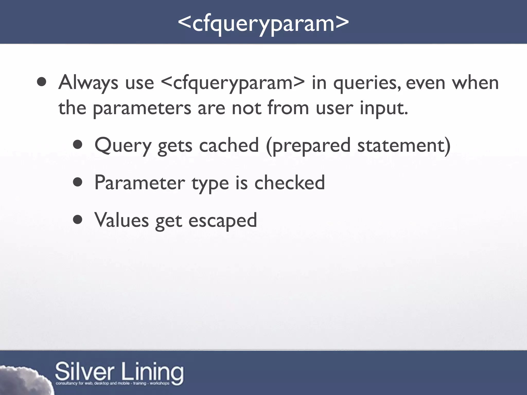 <cfqueryparam>

• Always use <cfqueryparam> in queries, even when
  the parameters are not from user input.
   • Query gets cached (prepared statement)
   • Parameter type is checked
   • Values get escaped
 