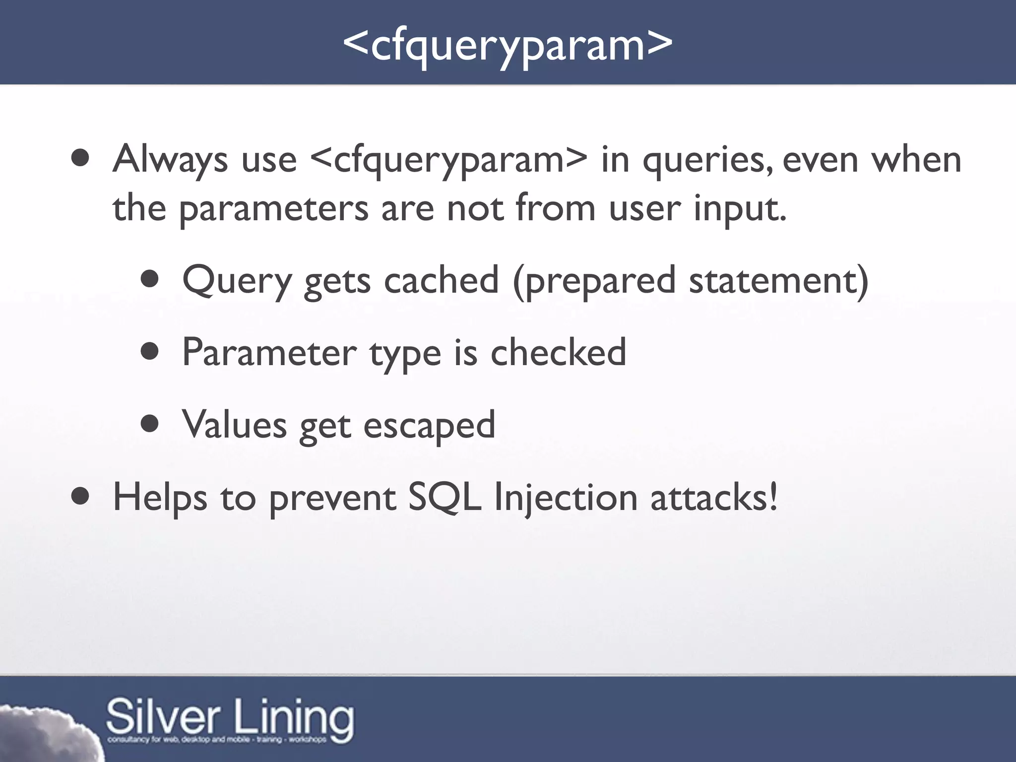 <cfqueryparam>

• Always use <cfqueryparam> in queries, even when
  the parameters are not from user input.
    • Query gets cached (prepared statement)
    • Parameter type is checked
    • Values get escaped
• Helps to prevent SQL Injection attacks!
 