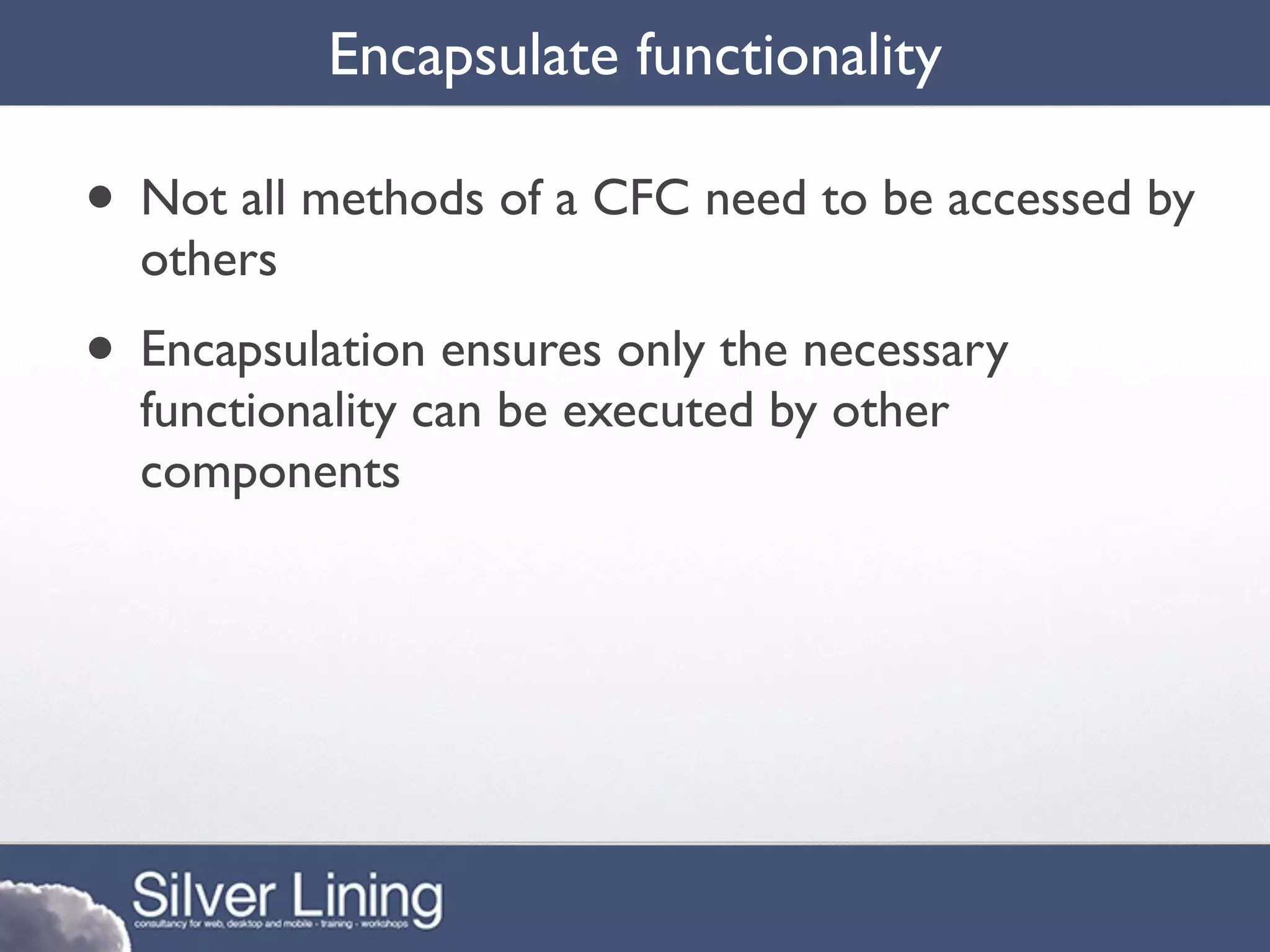 Encapsulate functionality

• Not all methods of a CFC need to be accessed by
  others
• Encapsulation ensures only the necessary
  functionality can be executed by other
  components
 