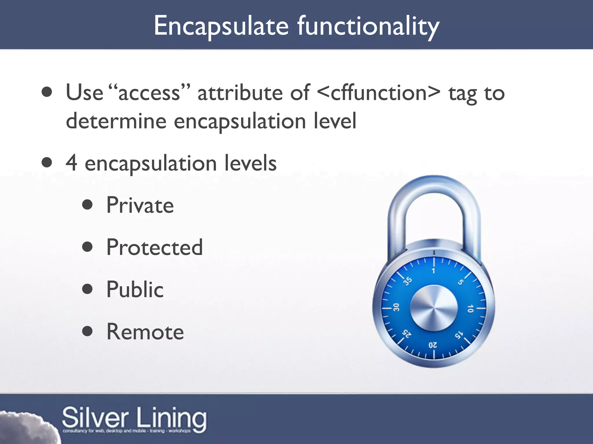 Encapsulate functionality

• Use “access” attribute of <cffunction> tag to
  determine encapsulation level
• 4 encapsulation levels
   • Private
   • Protected
   • Public
   • Remote
 